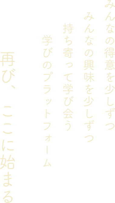 みんなの得意を少しずつ みんなの興味を少しずつ 持ち寄って学び会う 学びのプラットフォーム 再び、ここに始まる
